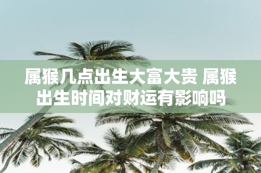 属猴几点出生大富大贵 属猴出生时间对财运有影响吗