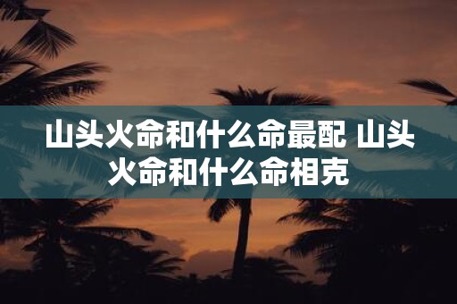 山头火命和什么命最配 山头火命和什么命相克