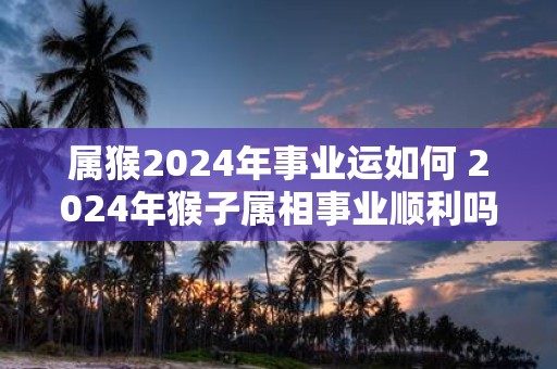 属猴2025年事业运如何 2025年猴子属相事业顺利吗