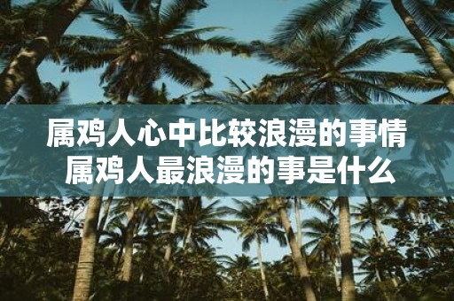属鸡人心中比较浪漫的事情 属鸡人最浪漫的事是什么