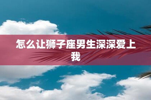 怎么让狮子座男生深深爱上我