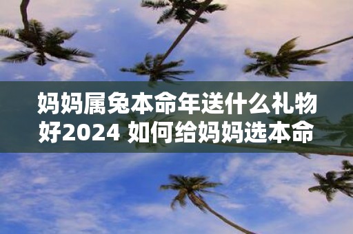 妈妈属兔本命年送什么礼物好2025 如何给妈妈选本命年礼物