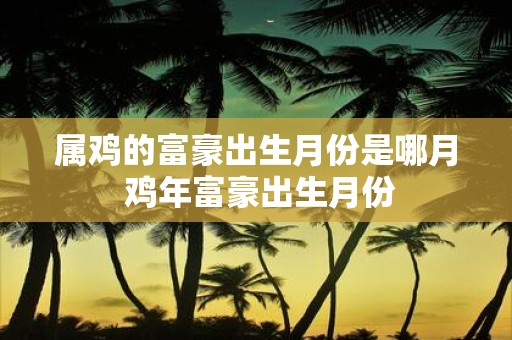 属鸡的富豪出生月份是哪月 鸡年富豪出生月份