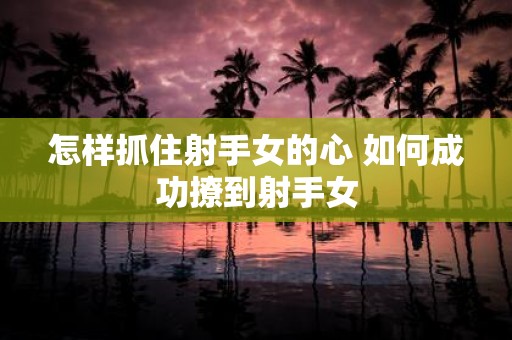怎样抓住射手女的心 如何成功撩到射手女