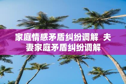 家庭情感矛盾纠纷调解 夫妻家庭矛盾纠纷调解
