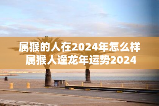 属猴的人在2025年怎么样 属猴人逢蛇年运势2025