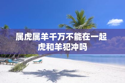 属虎属羊千万不能在一起 虎和羊犯冲吗
