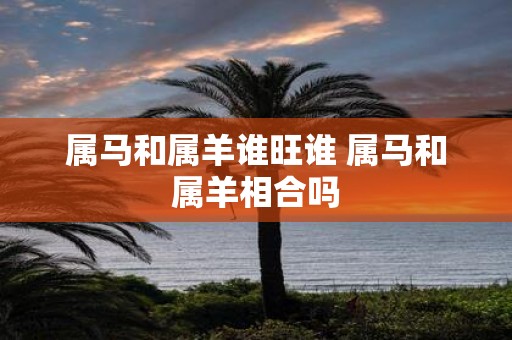 属马和属羊谁旺谁 属马和属羊相合吗