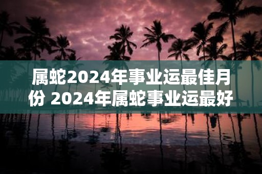属蛇2025年事业运最佳月份 2025年属蛇事业运最好的月份是哪个