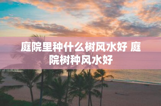 庭院里种什么树风水好 庭院树种风水好