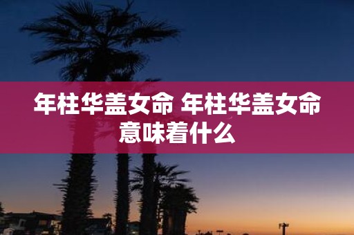 年柱华盖女命 年柱华盖女命意味着什么