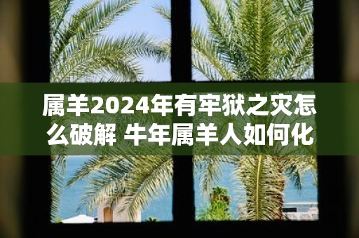 属羊2025年有牢狱之灾怎么破解 牛年属羊人如何化解灾难