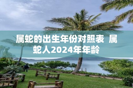 属蛇的出生年份对照表 属蛇人2025年年龄