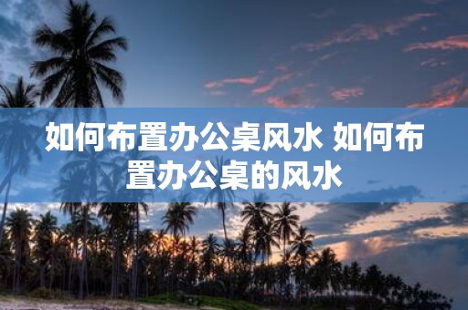 如何布置办公桌风水 如何布置办公桌的风水