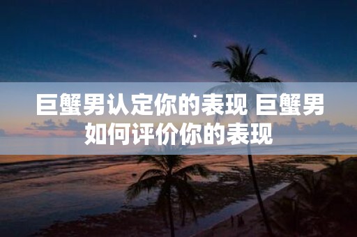 巨蟹男认定你的表现 巨蟹男如何评价你的表现