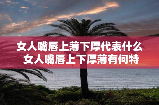 女人嘴唇上薄下厚代表什么 女人嘴唇上下厚薄有何特殊含义