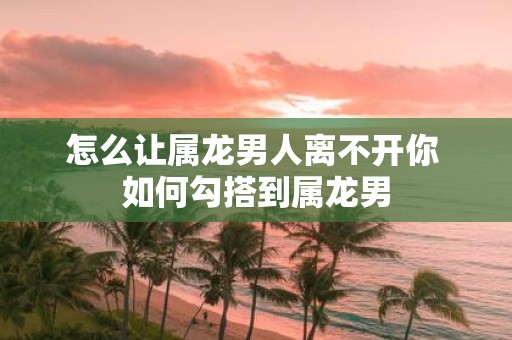 怎么让属龙男人离不开你 如何勾搭到属龙男