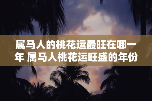 属马人的桃花运最旺在哪一年 属马人桃花运旺盛的年份
