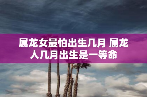 属龙女最怕出生几月 属龙人几月出生是一等命