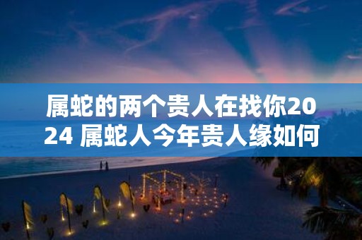 属蛇的两个贵人在找你2025 属蛇人今年贵人缘如何