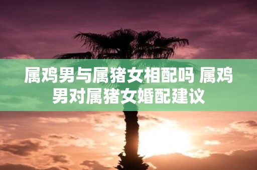 属鸡男与属猪女相配吗 属鸡男对属猪女婚配建议