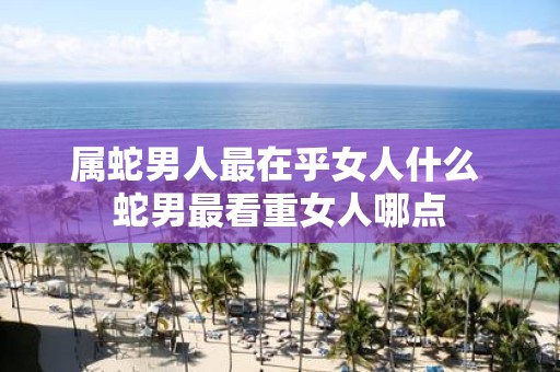 属蛇男人最在乎女人什么 蛇男最看重女人哪点