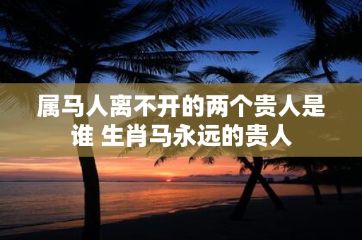 属马人离不开的两个贵人是谁 生肖马永远的贵人