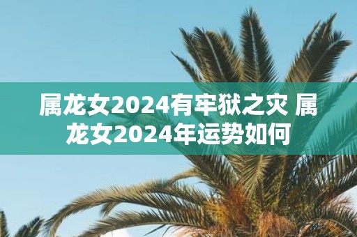 属龙女2025有牢狱之灾 属龙女2025年运势如何