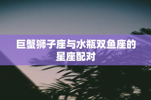 巨蟹狮子座与水瓶双鱼座的星座配对