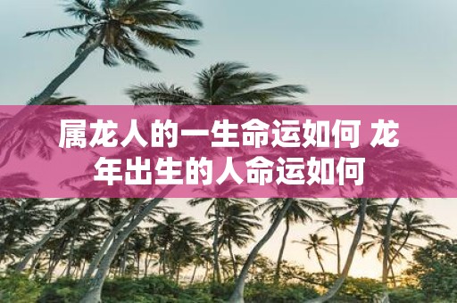 属龙人的一生命运如何 蛇年出生的人命运如何