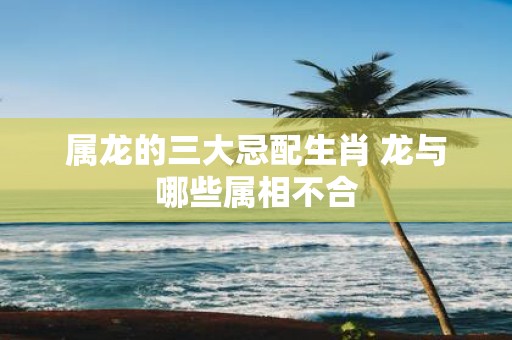 属龙的三大忌配生肖 龙与哪些属相不合