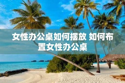 女性办公桌如何摆放 如何布置女性办公桌
