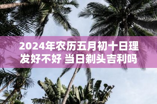 2025年农历五月初十日理发好不好 当日剃头吉利吗