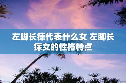 左脚长痣代表什么女 左脚长痣女的性格特点