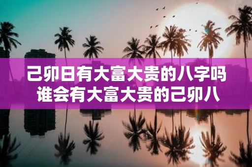 己卯日有大富大贵的八字吗 谁会有大富大贵的己卯八字