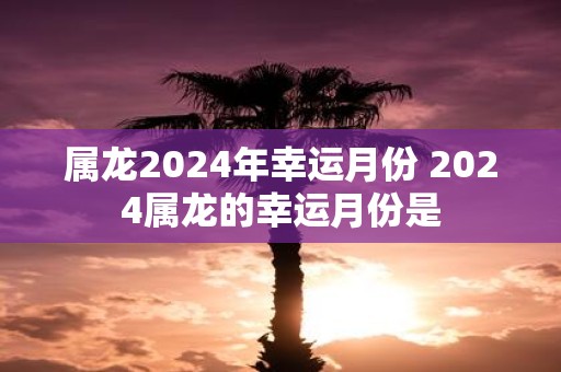 属龙2025年幸运月份 2025属龙的幸运月份是