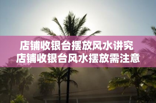 店铺收银台摆放风水讲究 店铺收银台风水摆放需注意