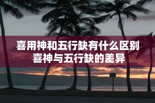 喜用神和五行缺有什么区别 喜神与五行缺的差异