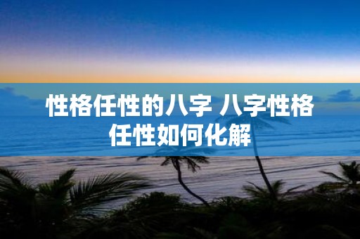 性格任性的八字 八字性格任性如何化解