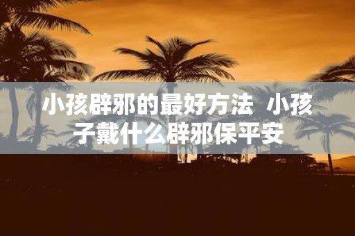 小孩辟邪的最好方法 小孩子戴什么辟邪保平安