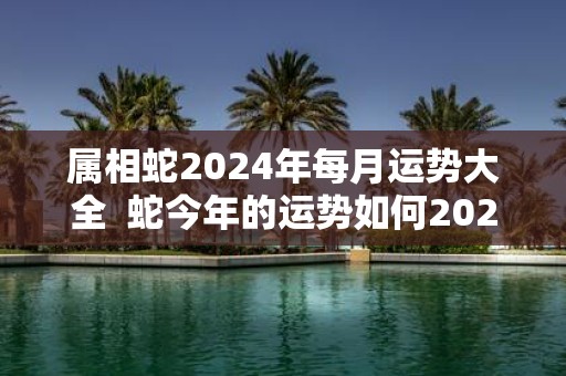 属相蛇2025年每月运势大全 蛇今年的运势如何2025