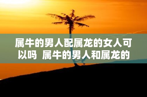 属牛的男人配属龙的女人可以吗 属牛的男人和属龙的女人结婚好不好