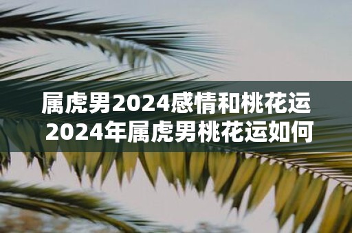 属虎男2025感情和桃花运 2025年属虎男桃花运如何