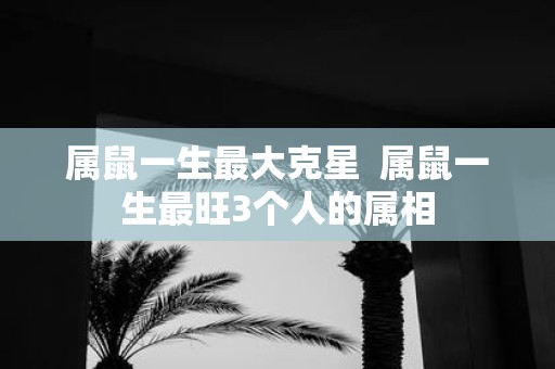 属鼠一生最大克星 属鼠一生最旺3个人的属相