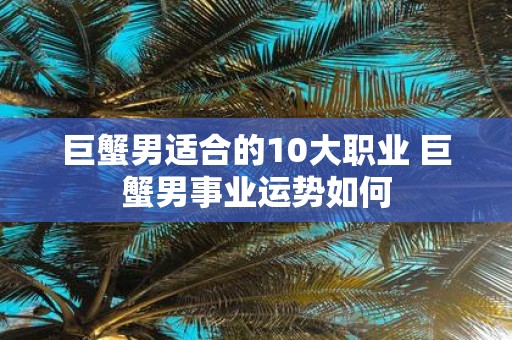 巨蟹男适合的10大职业 巨蟹男事业运势如何