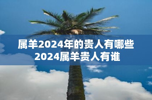 属羊2025年的贵人有哪些 2025属羊贵人有谁
