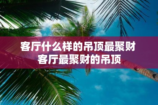 客厅什么样的吊顶最聚财 客厅最聚财的吊顶