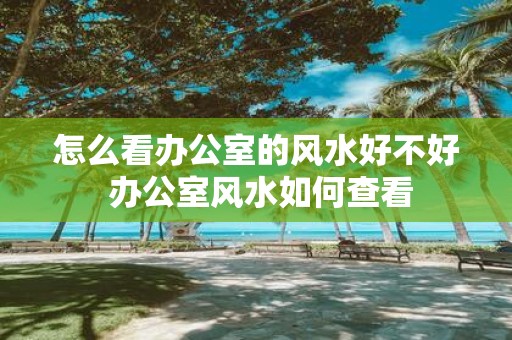 怎么看办公室的风水好不好 办公室风水如何查看