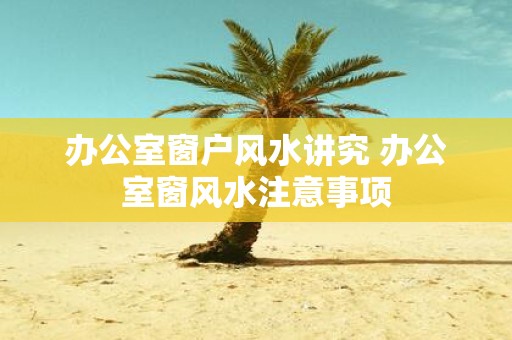 办公室窗户风水讲究 办公室窗风水注意事项