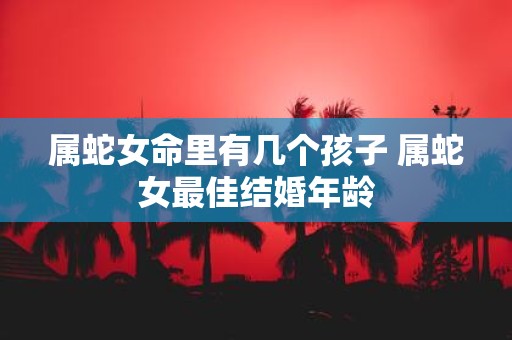 属蛇女命里有几个孩子 属蛇女最佳结婚年龄